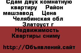 Сдам двух комнатную квартиру  › Район ­ машзавод  › Цена ­ 6 000 - Челябинская обл., Златоуст г. Недвижимость » Квартиры сниму   